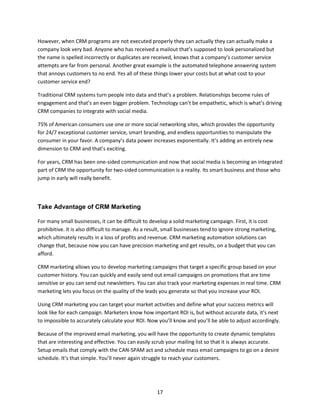 17
However, when CRM programs are not executed properly they can actually they can actually make a
company look very bad. Anyone who has received a mailout that’s supposed to look personalized but
the name is spelled incorrectly or duplicates are received, knows that a company’s customer service
attempts are far from personal. Another great example is the automated telephone answering system
that annoys customers to no end. Yes all of these things lower your costs but at what cost to your
customer service end?
Traditional CRM systems turn people into data and that’s a problem. Relationships become rules of
engagement and that’s an even bigger problem. Technology can’t be empathetic, which is what’s driving
CRM companies to integrate with social media.
75% of American consumers use one or more social networking sites, which provides the opportunity
for 24/7 exceptional customer service, smart branding, and endless opportunities to manipulate the
consumer in your favor. A company’s data power increases exponentially. It’s adding an entirely new
dimension to CRM and that’s exciting.
For years, CRM has been one-sided communication and now that social media is becoming an integrated
part of CRM the opportunity for two-sided communication is a reality. Its smart business and those who
jump in early will really benefit.
Take Advantage of CRM Marketing
For many small businesses, it can be difficult to develop a solid marketing campaign. First, it is cost
prohibitive. It is also difficult to manage. As a result, small businesses tend to ignore strong marketing,
which ultimately results in a loss of profits and revenue. CRM marketing automation solutions can
change that, because now you can have precision marketing and get results, on a budget that you can
afford.
CRM marketing allows you to develop marketing campaigns that target a specific group based on your
customer history. You can quickly and easily send out email campaigns on promotions that are time
sensitive or you can send out newsletters. You can also track your marketing expenses in real time. CRM
marketing lets you focus on the quality of the leads you generate so that you increase your ROI.
Using CRM marketing you can target your market activities and define what your success metrics will
look like for each campaign. Marketers know how important ROI is, but without accurate data, it’s next
to impossible to accurately calculate your ROI. Now you’ll know and you’ll be able to adjust accordingly.
Because of the improved email marketing, you will have the opportunity to create dynamic templates
that are interesting and effective. You can easily scrub your mailing list so that it is always accurate.
Setup emails that comply with the CAN-SPAM act and schedule mass email campaigns to go on a desire
schedule. It’s that simple. You’ll never again struggle to reach your customers.
 