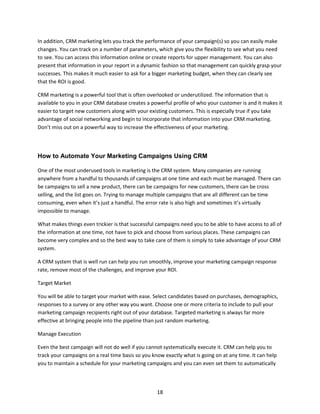 18
In addition, CRM marketing lets you track the performance of your campaign(s) so you can easily make
changes. You can track on a number of parameters, which give you the flexibility to see what you need
to see. You can access this information online or create reports for upper management. You can also
present that information in your report in a dynamic fashion so that management can quickly grasp your
successes. This makes it much easier to ask for a bigger marketing budget, when they can clearly see
that the ROI is good.
CRM marketing is a powerful tool that is often overlooked or underutilized. The information that is
available to you in your CRM database creates a powerful profile of who your customer is and it makes it
easier to target new customers along with your existing customers. This is especially true if you take
advantage of social networking and begin to incorporate that information into your CRM marketing.
Don’t miss out on a powerful way to increase the effectiveness of your marketing.
How to Automate Your Marketing Campaigns Using CRM
One of the most underused tools in marketing is the CRM system. Many companies are running
anywhere from a handful to thousands of campaigns at one time and each must be managed. There can
be campaigns to sell a new product, there can be campaigns for new customers, there can be cross
selling, and the list goes on. Trying to manage multiple campaigns that are all different can be time
consuming, even when it’s just a handful. The error rate is also high and sometimes it’s virtually
impossible to manage.
What makes things even trickier is that successful campaigns need you to be able to have access to all of
the information at one time, not have to pick and choose from various places. These campaigns can
become very complex and so the best way to take care of them is simply to take advantage of your CRM
system.
A CRM system that is well run can help you run smoothly, improve your marketing campaign response
rate, remove most of the challenges, and improve your ROI.
Target Market
You will be able to target your market with ease. Select candidates based on purchases, demographics,
responses to a survey or any other way you want. Choose one or more criteria to include to pull your
marketing campaign recipients right out of your database. Targeted marketing is always far more
effective at bringing people into the pipeline than just random marketing.
Manage Execution
Even the best campaign will not do well if you cannot systematically execute it. CRM can help you to
track your campaigns on a real time basis so you know exactly what is going on at any time. It can help
you to maintain a schedule for your marketing campaigns and you can even set them to automatically
 