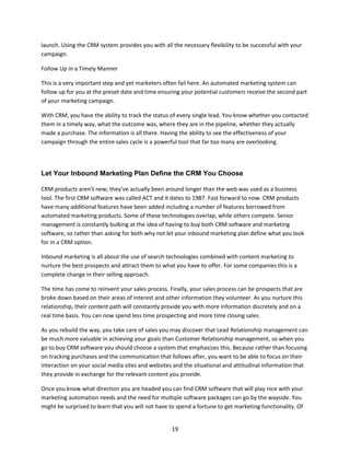 19
launch. Using the CRM system provides you with all the necessary flexibility to be successful with your
campaign.
Follow Up in a Timely Manner
This is a very important step and yet marketers often fail here. An automated marketing system can
follow up for you at the preset date and time ensuring your potential customers receive the second part
of your marketing campaign.
With CRM, you have the ability to track the status of every single lead. You know whether you contacted
them in a timely way, what the outcome was, where they are in the pipeline, whether they actually
made a purchase. The information is all there. Having the ability to see the effectiveness of your
campaign through the entire sales cycle is a powerful tool that far too many are overlooking.
Let Your Inbound Marketing Plan Define the CRM You Choose
CRM products aren’t new; they’ve actually been around longer than the web was used as a business
tool. The first CRM software was called ACT and it dates to 1987. Fast forward to now. CRM products
have many additional features have been added including a number of features borrowed from
automated marketing products. Some of these technologies overlap, while others compete. Senior
management is constantly bulking at the idea of having to buy both CRM software and marketing
software, so rather than asking for both why not let your inbound marketing plan define what you look
for in a CRM option.
Inbound marketing is all about the use of search technologies combined with content marketing to
nurture the best prospects and attract them to what you have to offer. For some companies this is a
complete change in their selling approach.
The time has come to reinvent your sales process. Finally, your sales process can be prospects that are
broke down based on their areas of interest and other information they volunteer. As you nurture this
relationship, their content path will constantly provide you with more information discretely and on a
real time basis. You can now spend less time prospecting and more time closing sales.
As you rebuild the way, you take care of sales you may discover that Lead Relationship management can
be much more valuable in achieving your goals than Customer Relationship management, so when you
go to buy CRM software you should choose a system that emphasizes this. Because rather than focusing
on tracking purchases and the communication that follows after, you want to be able to focus on their
interaction on your social media sites and websites and the situational and attitudinal information that
they provide in exchange for the relevant content you provide.
Once you know what direction you are headed you can find CRM software that will play nice with your
marketing automation needs and the need for multiple software packages can go by the wayside. You
might be surprised to learn that you will not have to spend a fortune to get marketing functionality. Of
 