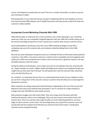 20
course, it will depend on exactly what you need. There are a number of providers so make sure you do
your homework in-depth.
By knowing what it is you need and how you visualize it integrating with the sales database, you’ll not
only choose the best CRM software, you’ll simplify the process and make access to data from leads and
customers readily available.
Incorporate Current Marketing Channels With CRM
CRM software plays an important role in many companies, but a major advantage in your marketing
awaits you, when you use a completely integrated approach with your CRM that includes making use of
the various technology components to track, improve your customer data and your customer service.
Social media platforms should play a key role in your CRM marketing strategies as they offer a
completely new source for customer data, and marketers should be adding them to their CRM
databases.
Not only has social media given companies access to a multitude of levels of information about potential
customers, it also offers a new way to reach your customers that is acceptable and encouraged by social
media users. What many companies don’t realize is that it will also have a significant impact on the way
that B2B companies reach the market.
Having the ability to track behavior, such as what users click on, the websites they visit, what they like,
etc., allows marketers to create a ‘digital’ profile and adding social media to your database will give you
insight that you have never had in the past. You will quickly learn what the consumer likes, what they
trust, and what they focus on.
As a marketer, it is imperative that you focus on incorporating those results into your database so that
you can form a ‘big picture’ of the consumer and your customers that will allow you to easily target the
perspective customers.
Most companies are already using social media themselves. Depending on the size of the account will
depend on how many social networks they participate in, but it’s common for a large company to
manage more than 100 different social media accounts.
B2B companies struggle more with social media. They must merge social interaction with their
fundamental practices, which can be challenging. They must also measure social media to learn the
channel value. There are customers who might complain on social networking platforms, yet never
lodge an actual customer service ticket. This technology allows you to grab that customers name and
actually deal with the complaint that otherwise you would not have known about. It builds good
customer service and good branding.
 