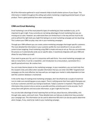21
All of the information gathered in social networks helps to build a better picture of your buyer. This
information is helpful throughout the selling cycle where marketing is targeting potential buyers of your
product. There is great potential here when used properly.
CRM and Email Marketing
Email marketing is one of the most powerful types of marketing you have available to you, so it’s
important to get it right. If you currently are not taking advantage of email marketing then you are
missing out on sales. However, we understand there are limited hours in the day and too much to do
and so without the right tools you might find taking on an email marketing campaign just too daunting.
This is where your CRM can play a key role in your marketing campaigns.
Through your CRM software you can create custom marketing campaigns that target specific customers.
The more detailed the information in your customer profile the more beneficial it is to you when it
comes to lean targeting. Email marketing using CRM is simple and easy to set up. Plus you can automate
the process so it automatically sends out on specific dates. It seamlessly integrates with your CRM and
allows for easy follow up as well.
If you want to grow your list, use it in conjunction with web forms. Your email marketing campaigns can
take on many forms. It can be a newsletter, and introduction to a new product, a promotion for a
specific period and more. Be creative here.
You can create themes based on the marketing campaign. In your newsletters, you can track links that
the recipient clicks and collect other valuable information that you can enter into CRM. Targeted email
campaigns are the most effective, but how well you can target your market is solely dependent on how
well the customer database is maintained.
In the earlier days of creating email marketing campaigns, don’t be afraid to do a couple of small trial
runs to make sure everything goes as you expect. There’s nothing worse than have a glitch that goes out
to all your customers and then you having to backtrack. Today’s customer is impatient. They want the
information they receive to be as concise as possible and they certainly want it to be accurate. You’ll
annoy them with glitches and inaccurate information, so get it right the first time.
You can also take advantage of email reporting that can tell you about bounces, deliverability, click
through rates, opens, and much more. These detailed stats can help you to determine how successful
your campaign was. This information can be used to determine ROI and it can also be used to determine
what changes, if any, need to be made to your marketing campaign.
 