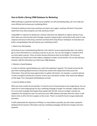 3
How to Build a Strong CRM Database for Marketing
CRM marketing is a powerful tool that many marketers are still overlooking today, yet it can make you
more efficient and increase your marketing efforts.
If someone asked you how many customers you had in your region, could you tell them? If you were
asked how many sales prospects, you had, would you know?
Using CRM it is important to divide your customer data base into segments or regions, because if you
don’t when you send out that email message, everyone is going to get it and at best it will result in a low
response and worse it will annoy customers and have them drop off your mailing list. So how does one
build a strong database that will improve your marketing results?
1. Watch Your Data Quality
At the base of your marketing being effective is the need for access to good quality data. You need to
get as much information on a company or person as you can. You can uses Google or LinkedIn to find
out more about a person. There are other business directories that can be helpful. The minimum
information you should have is their address, telephone number, email and title. You can also add your
interests. Add the information you find to your CRM database.
2. Maintain a Good Database
In order to maintain a good database you need to be updating it regularly. This should not just be the
job of the marketing department but it should also involve other departments that access the
information. They will also have opportunities to update information. For example, a customer phones
in with a complaint and they the customer service rep a new phone number, they need to be adding it
at that stage. This is how good solid databases are built.
3. Have the Ability to Select
When you have created structured data, it is easy for you to choose based on your target group. You can
select one or more target groups for your marketing campaign to target. For example, maybe you want
to run an email campaign that targets those people with the title ‘account manager’ and who are
assigned to the salesperson Joey. You will access your CRM software and select with this criteria. It will
take no time at all for the list to appear on the screen. There’s no need for Excel or large complicated
processes.
If staff understands the importance of filling in as many fields as possible, you will create a powerful
database full of customer information and your marketing campaigns will become stronger and more
powerful.
 