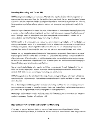 4
Blending Marketing and Your CRM
CRM has long been used by many businesses. After all, it has significant value in the management of
customers and the associated data. But the world is changing and so is the way we do business. Today’s
customer is actually 57 percent into the buying cycle before they even talk to anyone from the company.
Now more than ever before, when a customer reaches out, a marketer must be there through all the
steps.
When the right CRM software is used it will allow your marketers to plan and execute campaigns across
a number of channels from beginning to end, and then it will allow you to measure the effectiveness of
those campaigns. CRM can allow you to build your sales pipeline across numerous channels and to
demonstrate in real time the impact of your marketing investment.
With the ability to streamline, plan and execute you can create an integrated plan to fit your budget and
then track and analyze across all of your channels. You’ll be able to reach your prospects through digital
methods, email, social networking and more traditional means. You can collaborate processes and
manage them across all your marketing team from one platform. Marketing has never been easier.
Because you can now easily design the journey of your customer or prospect, the recipient is receiving
highly targeted content whether it’s a newsletter or a special offer. You can now easily create different
channels to target different markets. In addition, you can make your emails interactive so that you can
record valuable information based on the actions of the recipient. This additional information helps you
to even fine tune your target markets even further.
You can seamlessly build your sales pipeline and follow your prospects through that pipeline. You can
boost the interest of prospects through multistage marketing campaigns that deliver personalized
content. With CRM, you can combine your marketing and sales funnels.
CRM allows you to keep the sales team in the loop. You can easily provide your sales team with access
to the marketing calendar so they know exactly what campaigns are running and what to expect coming
down the pipe.
One of the most powerful tools you have available is marketing analytics. You can now easily measure
ROI and get a real time view of your effectiveness. These clear views of your marketing campaigns mean
you can quickly change or fine-tune any campaign based on its performance.
Marketing is essential to the success of your business and CRM should play an important role in today’s
marketing strategies. Don’t get left out in the cold.
How to Improve Your CRM to Benefit Your Marketing
If you want to succeed with your business, you need loyal customers and brand loyalty. Building
customer relationships is critical, as is feedback. But you need to be able to balance what they want with
 