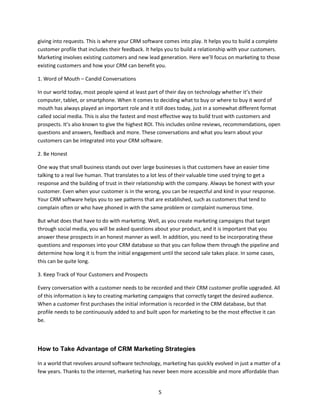 5
giving into requests. This is where your CRM software comes into play. It helps you to build a complete
customer profile that includes their feedback. It helps you to build a relationship with your customers.
Marketing involves existing customers and new lead generation. Here we’ll focus on marketing to those
existing customers and how your CRM can benefit you.
1. Word of Mouth – Candid Conversations
In our world today, most people spend at least part of their day on technology whether it’s their
computer, tablet, or smartphone. When it comes to deciding what to buy or where to buy it word of
mouth has always played an important role and it still does today, just in a somewhat different format
called social media. This is also the fastest and most effective way to build trust with customers and
prospects. It’s also known to give the highest ROI. This includes online reviews, recommendations, open
questions and answers, feedback and more. These conversations and what you learn about your
customers can be integrated into your CRM software.
2. Be Honest
One way that small business stands out over large businesses is that customers have an easier time
talking to a real live human. That translates to a lot less of their valuable time used trying to get a
response and the building of trust in their relationship with the company. Always be honest with your
customer. Even when your customer is in the wrong, you can be respectful and kind in your response.
Your CRM software helps you to see patterns that are established, such as customers that tend to
complain often or who have phoned in with the same problem or complaint numerous time.
But what does that have to do with marketing. Well, as you create marketing campaigns that target
through social media, you will be asked questions about your product, and it is important that you
answer these prospects in an honest manner as well. In addition, you need to be incorporating these
questions and responses into your CRM database so that you can follow them through the pipeline and
determine how long it is from the initial engagement until the second sale takes place. In some cases,
this can be quite long.
3. Keep Track of Your Customers and Prospects
Every conversation with a customer needs to be recorded and their CRM customer profile upgraded. All
of this information is key to creating marketing campaigns that correctly target the desired audience.
When a customer first purchases the initial information is recorded in the CRM database, but that
profile needs to be continuously added to and built upon for marketing to be the most effective it can
be.
How to Take Advantage of CRM Marketing Strategies
In a world that revolves around software technology, marketing has quickly evolved in just a matter of a
few years. Thanks to the internet, marketing has never been more accessible and more affordable than
 
