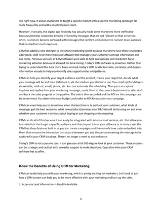 6
it is right now. It allows marketers to target a specific market with a specific marketing campaign far
more frequently and with a much broader reach.
However, ironically, the digital age flexibility has actually made some marketers more ineffective
because potential customers become irritated by messages that are not relevant or that arrive too
often, customers become confused with messages that conflict, and a failure to connect to an audience
that has had too much exposure.
CRM has added a new strength to the online marketing world because marketers have those challenges
addressed. CRM is far more than just software that manages your customers contact information and
call notes. Previous versions of CRM software were able to help sales people and marketers focus
marketing activities because it allowed for data mining. Today’s CRM software is proactive. Rather than
trying to understand the data that’s been entered, today’s CRM is able to create, correlate, and display
information visually to help you identify sales opportunities and patterns.
CRM can help you identify your target audience and the product, create your target list, decide what
your message will be and then distribute it, via the medium you decide to use. You could opt for delivery
via website, mail out, email, phone, etc. You can automate the scheduling. Then you can capture
inquiries and replies from your marketing campaign, route them to the correct department or sales staff
and track the sales progress in the pipeline. The sale is then recorded and the ROI on the campaign can
be determined. You determine your budget and make an ROI forecast for your campaign.
CRM can even help you to determine when the best time is to contact your customer, what kinds of
messages get the best response, what new products/services your R&D should be focusing on and even
whether your customer is serious about buying or just shopping and comparing.
CRM can do all of this because it can easily be integrated with external mail services, etc. that allow you
to create lists that target a specific audience and then import it into your software or in many cases the
CRM has these features built in so you can create campaigns and they emails have code embedded into
them that ensures the interaction that occurs between you and the person receiving the message to be
captured in your CRM database. There’s no longer a need to cut and paste.
Today’s CRM is not a passive tool. It can give you a full 360-degree look at your customer. These systems
can be strategic and tactical with powerful support to make decisions. Capitalize what your CRM
software has to offer.
Know the Benefits of Using CRM for Marketing
CRM can really help you with your marketing, which is pretty exciting for marketers. Let’s look at just
how a CRM system can help you to be more effective with your marketing and turn up the sales.
1. Access to Lead Information is Readily Available
 