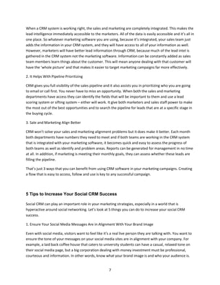 7
When a CRM system is working right, the sales and marketing are completely integrated. This makes the
lead intelligence immediately accessible to the marketers. All of the data is easily accessible and it’s all in
one place. So whatever marketing software you are using, because it’s integrated, your sales team just
adds the information in your CRM system, and they will have access to all of your information as well.
However, marketers will have better lead information through CRM, because much of the lead intel is
gathered in the CRM system not the marketing software. Information can be constantly added as sales
team members learn things about the customer. This will mean anyone dealing with that customer will
have the ‘whole picture’ and that makes it easier to target marketing campaigns far more effectively.
2. It Helps With Pipeline Prioritizing
CRM gives you full visibility of the sales pipeline and it also assists you in prioritizing who you are going
to email or call first. You never have to miss an opportunity. When both the sales and marketing
departments have access they can identify the fields that will be important to them and use a lead
scoring system or sifting system – either will work. It give both marketers and sales staff power to make
the most out of the best opportunities and to search the pipeline for leads that are at a specific stage in
the buying cycle.
3. Sale and Marketing Align Better
CRM won’t solve your sales and marketing alignment problems but it does make it better. Each month
both departments have numbers they need to meet and if both teams are working in the CRM system
that is integrated with your marketing software, it becomes quick and easy to assess the progress of
both teams as well as identify and problem areas. Reports can be generated for management in no time
at all. In addition, if marketing is meeting their monthly goals, they can assess whether these leads are
filling the pipeline.
That’s just 3 ways that you can benefit from using CRM software in your marketing campaigns. Creating
a flow that is easy to access, follow and use is key to any successful campaign.
5 Tips to Increase Your Social CRM Success
Social CRM can play an important role in your marketing strategies, especially in a world that is
hyperactive around social networking. Let’s look at 5 things you can do to increase your social CRM
success.
1. Ensure Your Social Media Messages Are in Alignment With Your Brand Image
Even with social media, visitors want to feel like it’s a real live person they are talking with. You want to
ensure the tone of your messages on your social media sites are in alignment with your company. For
example, a laid back coffee house that caters to university students can have a casual, relaxed tone on
their social media page, but a big corporation dealing with money investment must be professional,
courteous and information. In other words, know what your brand image is and who your audience is.
 