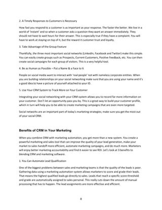 8
2. A Timely Responses to Customers is Necessary
How fast you respond to a customer is as important as your response. The faster the better. We live in a
world of ‘instant’ and so when a customer asks a question they want an answer immediately. They
should not have to wait hours for their answer. This is especially true if they have a complaint. You will
have to work at staying on top of it, but the reward it customer trust and loyalty.
3. Take Advantage of the Group Feature
Thankfully, the three most important social networks (LinkedIn, Facebook and Twitter) make this simple.
You can easily create groups such as Prospects, Current Customers, Positive Feedback, etc. You can then
create social campaigns for each group of visitors. This is a very helpful tool.
4. Be as Human as Possible – Put a Name & a Face to It
People on social media want to interact with ‘real people’ not with nameless corporate entities. When
you are building relationships on your social networking make sure that you are using your name and it’s
a good idea to have a picture of yourself attached to your ID.
5. Use Your CRM System to Track More on Your Customer
Integrating your social networking with your CRM system allows you to record far more information on
your customer. Don’t let an opportunity pass you by. This is a great way to build your customer profile,
which in turn will help you to be able to create marketing campaigns that are even more targeted.
Social networks are an important part of today’s marketing strategies; make sure you get the most out
of your social CRM.
Benefits of CRM in Your Marketing
When you combine CRM with marketing automation, you get more than a new system. You create a
powerful marketing and sales tool that can improve the quality of your lead generation, make your
market to sales handoff more efficient, automate marketing campaigns, and do much more. Marketers
will enjoy better marketing accountability and find it easier to see ROI. Let’s look at 3 benefits to
blending CRM and marketing software.
1. You Can Automate Lead Qualification
One of the biggest problems between sales and marketing teams is that the quality of the leads is poor.
Gathering data using a marketing automation system allows marketers to score and grade their leads.
That means the highest qualified leads go directly to sales. Leads that reach a specific score threshold
and grade are automatically assigned to sales personal. This really cuts down the amount of manual
processing that has to happen. The lead assignments are more effective and efficient.
 