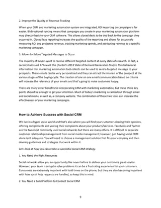 9
2. Improve the Quality of Revenue Tracking
When your CRM and marketing automation system are integrated, ROI reporting on campaigns is far
easier. Bi directional syncing means that campaigns you create in your marketing automation platform
map directly back to your CRM software. This allows closed deals to be tied back to the campaign they
occurred in. Closed leap reporting increases the quality of the reporting and allows for accurately
measuring ROI and projected revenue, tracking marketing spends, and attributing revenue to a specific
marketing campaign.
3. Allows for More Targeted Messages to Occur
The majority of buyers want to receive different targeted content at every state of research. In fact, a
recent study said 77% want this (Pardot’s 2013 State of Demand Generation Study). This behavioral
information that marketing automation tool collects can be used to send a targeted message to your
prospects. These emails can be very personalized and they can attract the interest of the prospect at the
various stages of the buying cycle. The creation of one on one email communication based on criteria
will increase the relevance of your emails and that’s going to make costumers happy.
There are many other benefits to incorporating CRM with marketing automation, but these three key
points should be enough to get your attention. Much of today’s marketing is carried out through email
and social media, as well as, a company website. The combination of these two tools can increase the
effectiveness of your marketing campaigns.
How to Achieve Success with Social CRM
We live in a hyper social world and that’s also where you will find your customers sharing their opinions,
offering compliments and voicing their complaints about your products/services. Facebook and Twitter
are the two most commonly used social networks but there are many others. It is difficult to separate
customer relationship management from social media management; however, just having social CRM
alone isn’t adequate. You will need to choose a management solution that fits your company and then
develop guidelines and strategies that work within it.
Let’s look at how you can create a successful social CRM strategy.
1. You Need the Right Resources
Social networks allow you an opportunity like never before to deliver your customers great service.
However, your team is setup to solve problems it can be a frustrating experience for your customers.
Consumers are extremely impatient with hold times on the phone, but they are also becoming impatient
with how social help requests are handled, so keep this in mind.
2. You Need a Solid Platform to Conduct Social CRM
 