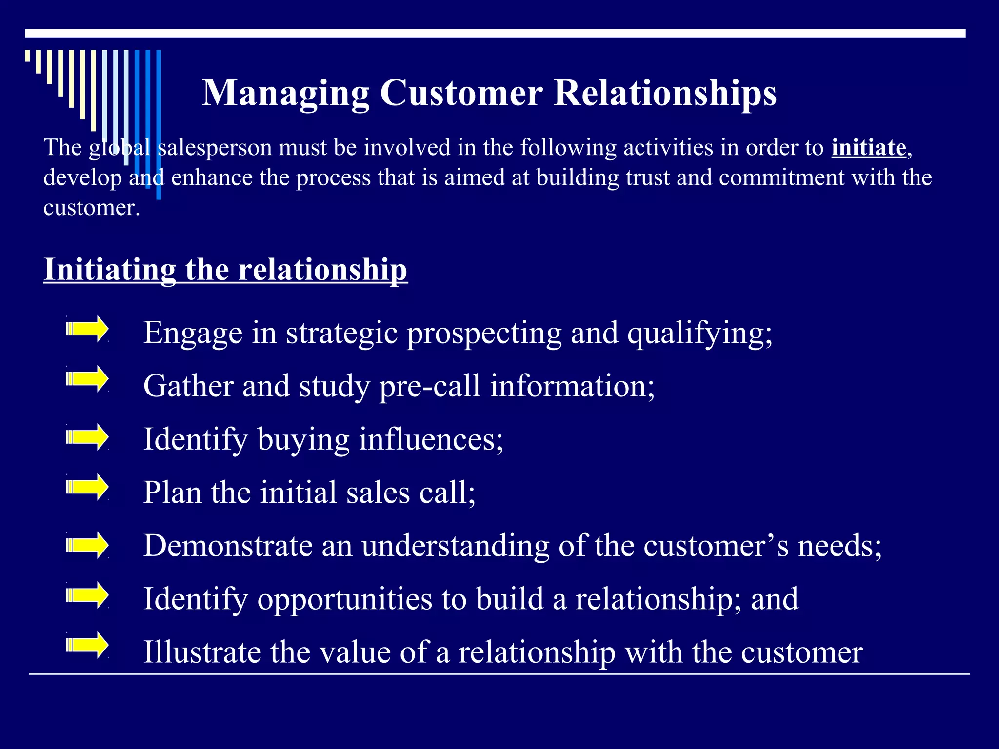 Managing Customer Relationships
The global salesperson must be involved in the following activities in order to initiate,
develop and enhance the process that is aimed at building trust and commitment with the
customer.

Initiating the relationship
         Engage in strategic prospecting and qualifying;
         Gather and study pre-call information;
         Identify buying influences;
         Plan the initial sales call;
         Demonstrate an understanding of the customer’s needs;
         Identify opportunities to build a relationship; and
         Illustrate the value of a relationship with the customer
 