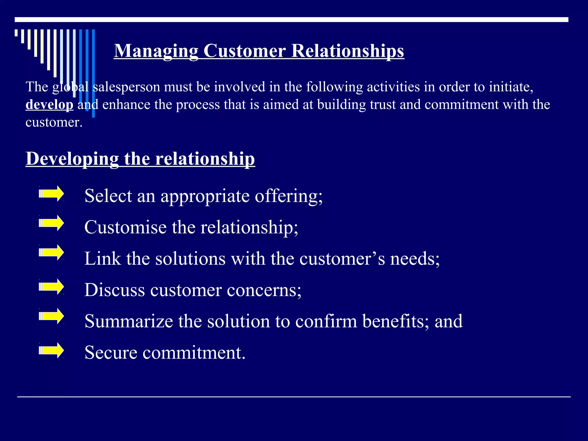Managing Customer Relationships
The global salesperson must be involved in the following activities in order to initiate,
develop and enhance the process that is aimed at building trust and commitment with the
customer.

Developing the relationship
         Select an appropriate offering;
         Customise the relationship;
         Link the solutions with the customer’s needs;
         Discuss customer concerns;
         Summarize the solution to confirm benefits; and
         Secure commitment.
 