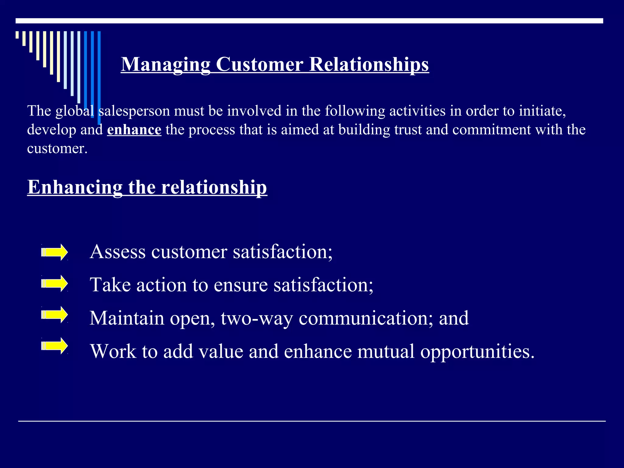 Managing Customer Relationships

The global salesperson must be involved in the following activities in order to initiate,
develop and enhance the process that is aimed at building trust and commitment with the
customer.

Enhancing the relationship


         Assess customer satisfaction;
         Take action to ensure satisfaction;
         Maintain open, two-way communication; and
         Work to add value and enhance mutual opportunities.
 