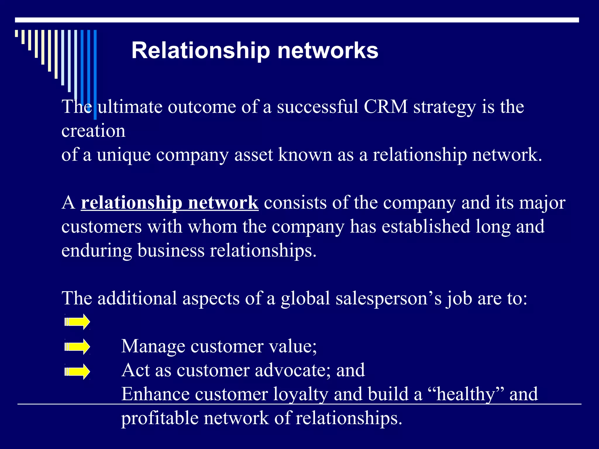 Relationship networks

The ultimate outcome of a successful CRM strategy is the
creation
of a unique company asset known as a relationship network.

A relationship network consists of the company and its major
customers with whom the company has established long and
enduring business relationships.

The additional aspects of a global salesperson’s job are to:

       Manage customer value;
       Act as customer advocate; and
       Enhance customer loyalty and build a “healthy” and
       profitable network of relationships.
 