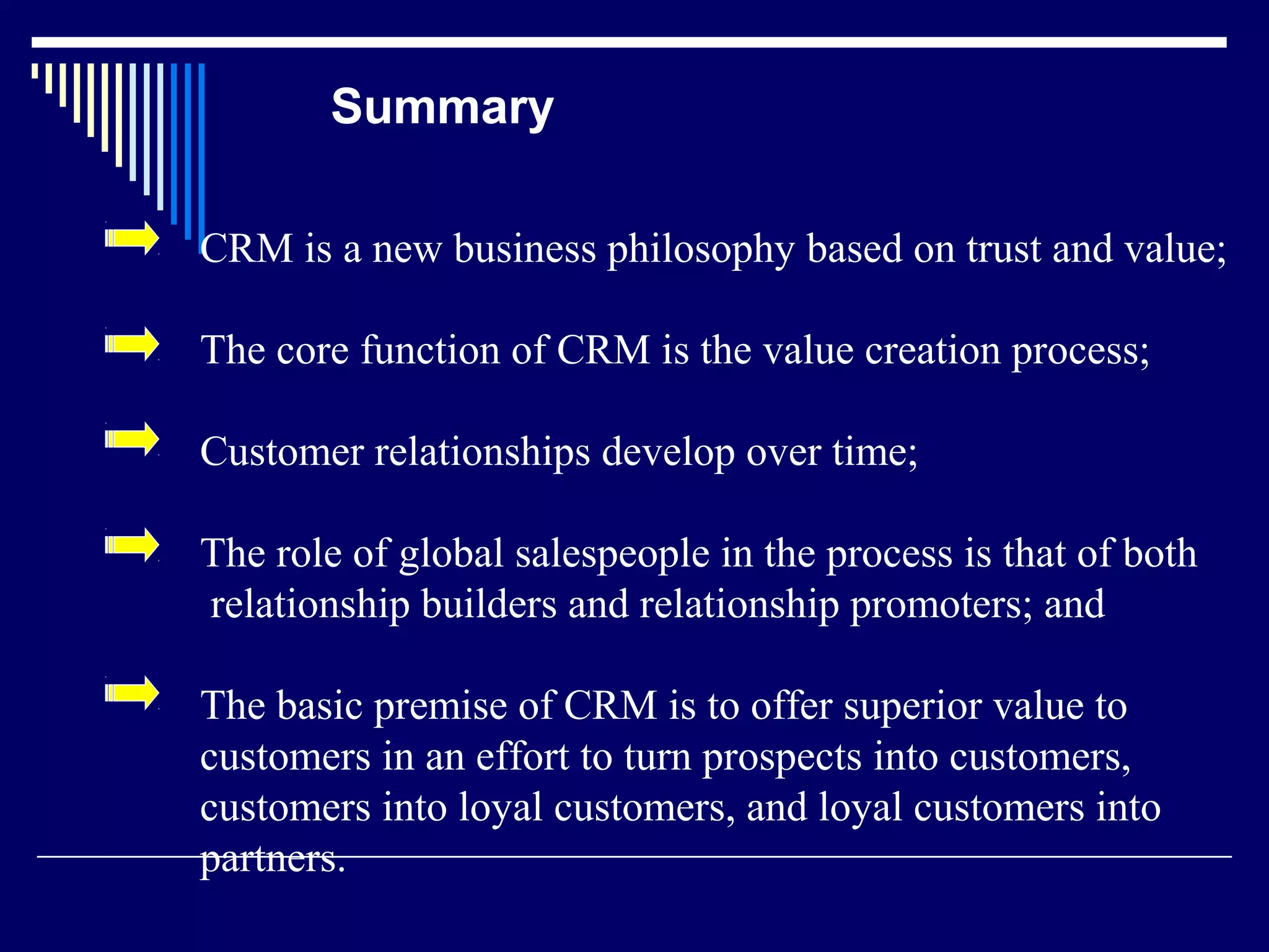 Summary

CRM is a new business philosophy based on trust and value;

The core function of CRM is the value creation process;

Customer relationships develop over time;

The role of global salespeople in the process is that of both
relationship builders and relationship promoters; and

The basic premise of CRM is to offer superior value to
customers in an effort to turn prospects into customers,
customers into loyal customers, and loyal customers into
partners.
 