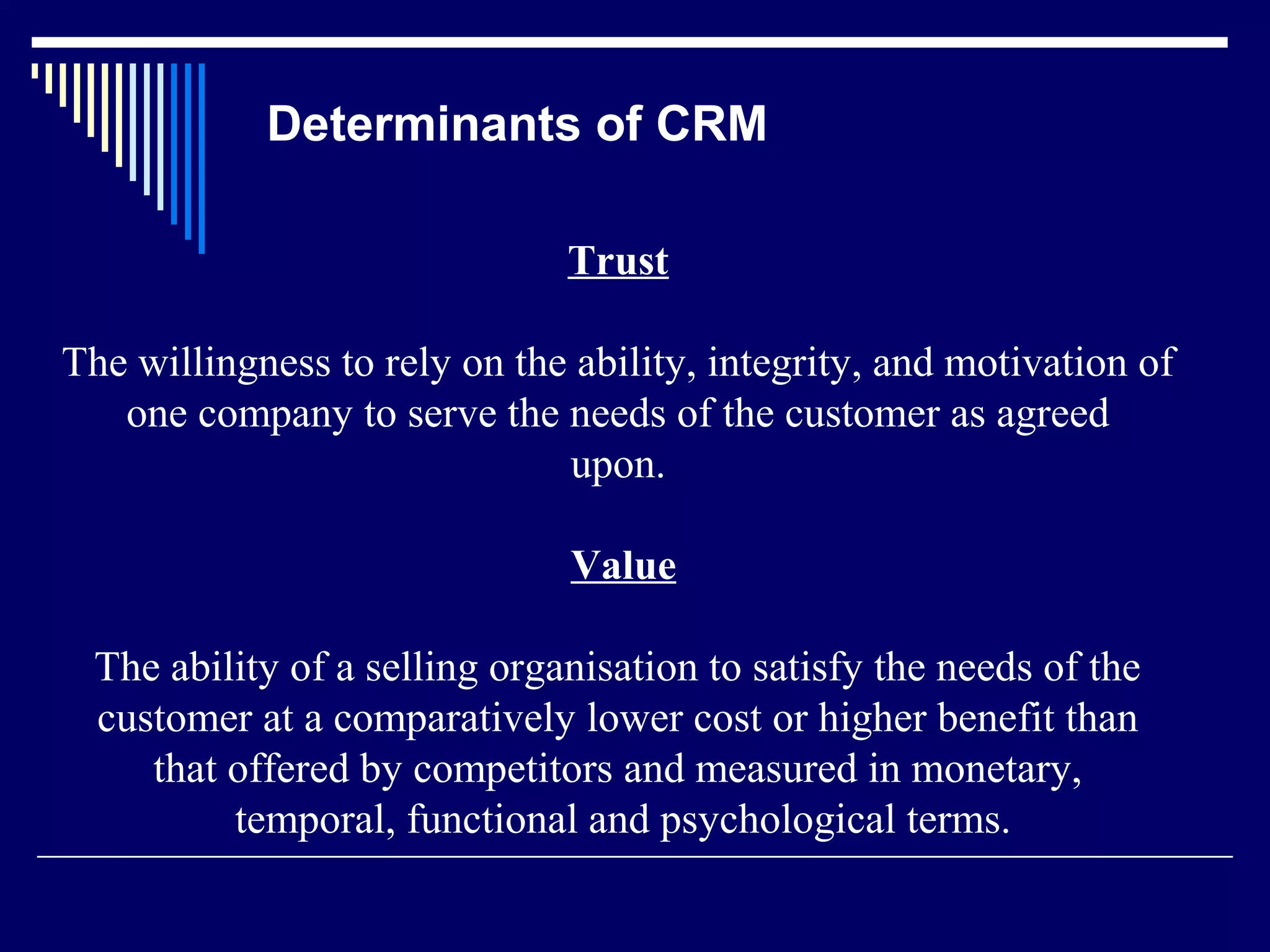 Determinants of CRM

                              Trust

The willingness to rely on the ability, integrity, and motivation of
   one company to serve the needs of the customer as agreed
                              upon.

                               Value

 The ability of a selling organisation to satisfy the needs of the
 customer at a comparatively lower cost or higher benefit than
    that offered by competitors and measured in monetary,
         temporal, functional and psychological terms.
 