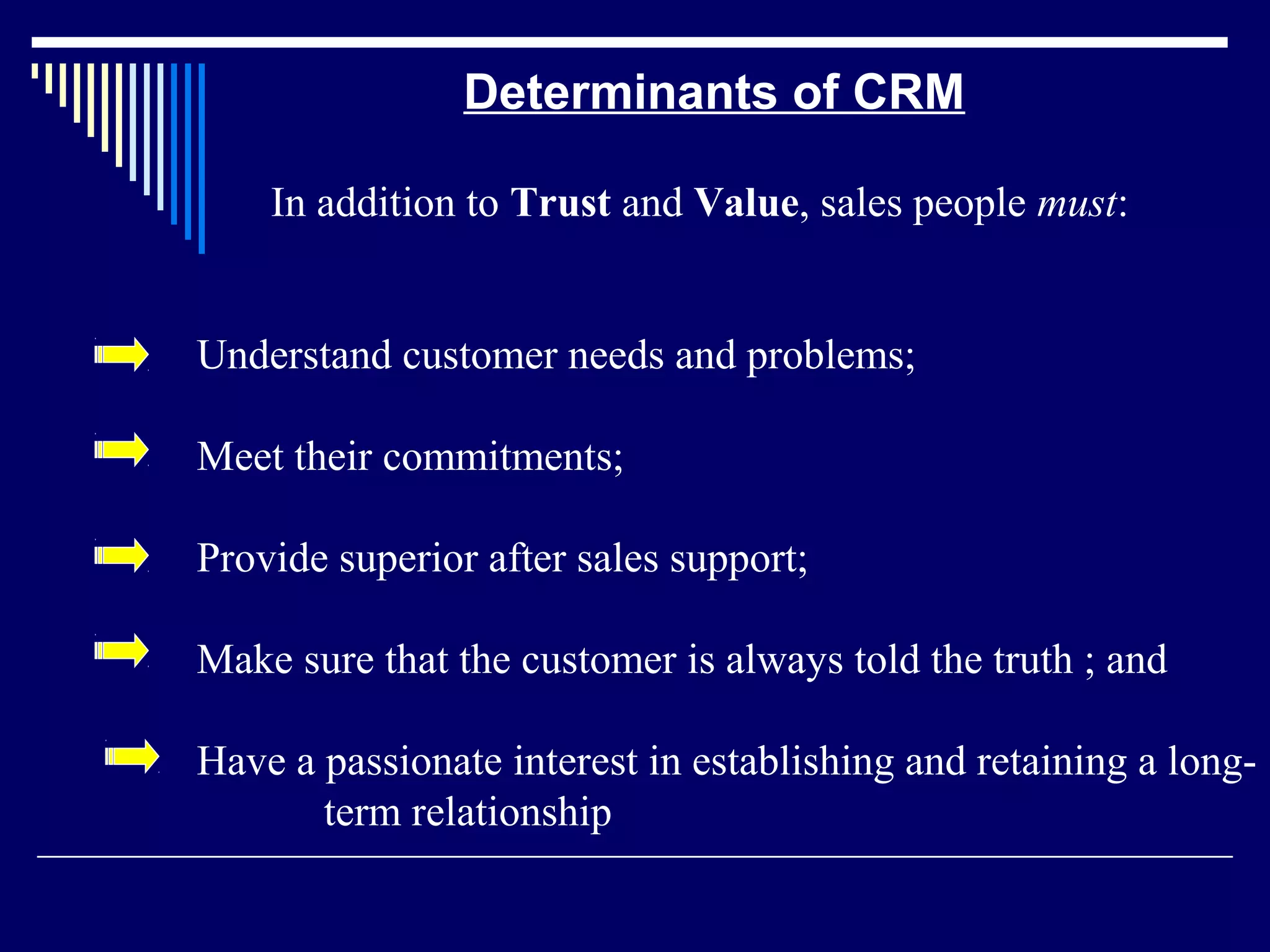Determinants of CRM

    In addition to Trust and Value, sales people must:


Understand customer needs and problems;

Meet their commitments;

Provide superior after sales support;

Make sure that the customer is always told the truth ; and

Have a passionate interest in establishing and retaining a long-
       term relationship
 