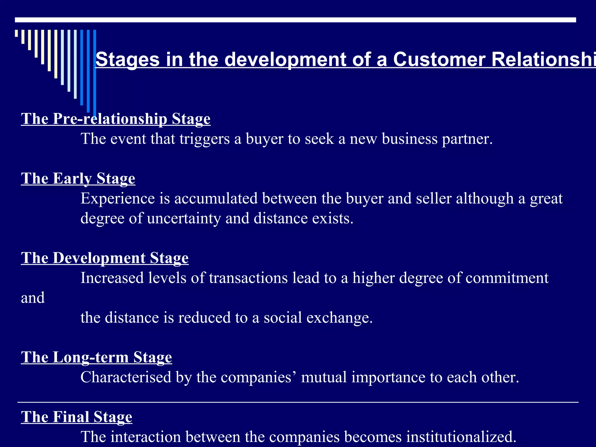 Stages in the development of a Customer Relationshi

The Pre-relationship Stage
        The event that triggers a buyer to seek a new business partner.

The Early Stage
       Experience is accumulated between the buyer and seller although a great
       degree of uncertainty and distance exists.

The Development Stage
       Increased levels of transactions lead to a higher degree of commitment
and
       the distance is reduced to a social exchange.

The Long-term Stage
       Characterised by the companies’ mutual importance to each other.

The Final Stage
       The interaction between the companies becomes institutionalized.
 