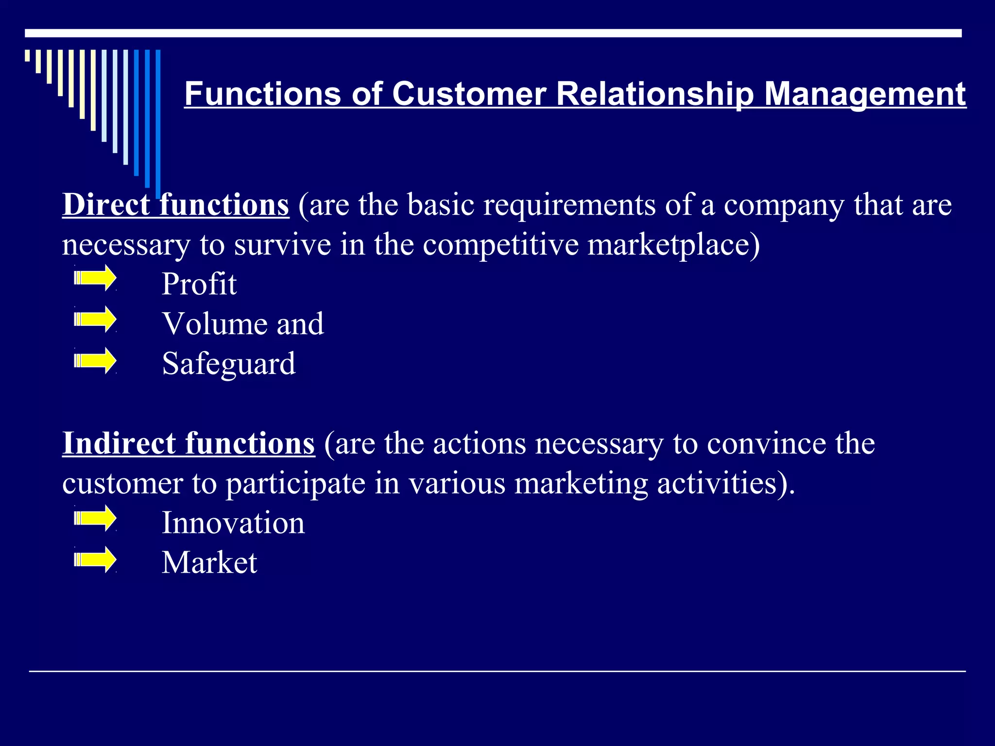 Functions of Customer Relationship Management


Direct functions (are the basic requirements of a company that are
necessary to survive in the competitive marketplace)
       Profit
       Volume and
       Safeguard

Indirect functions (are the actions necessary to convince the
customer to participate in various marketing activities).
       Innovation
       Market
 
