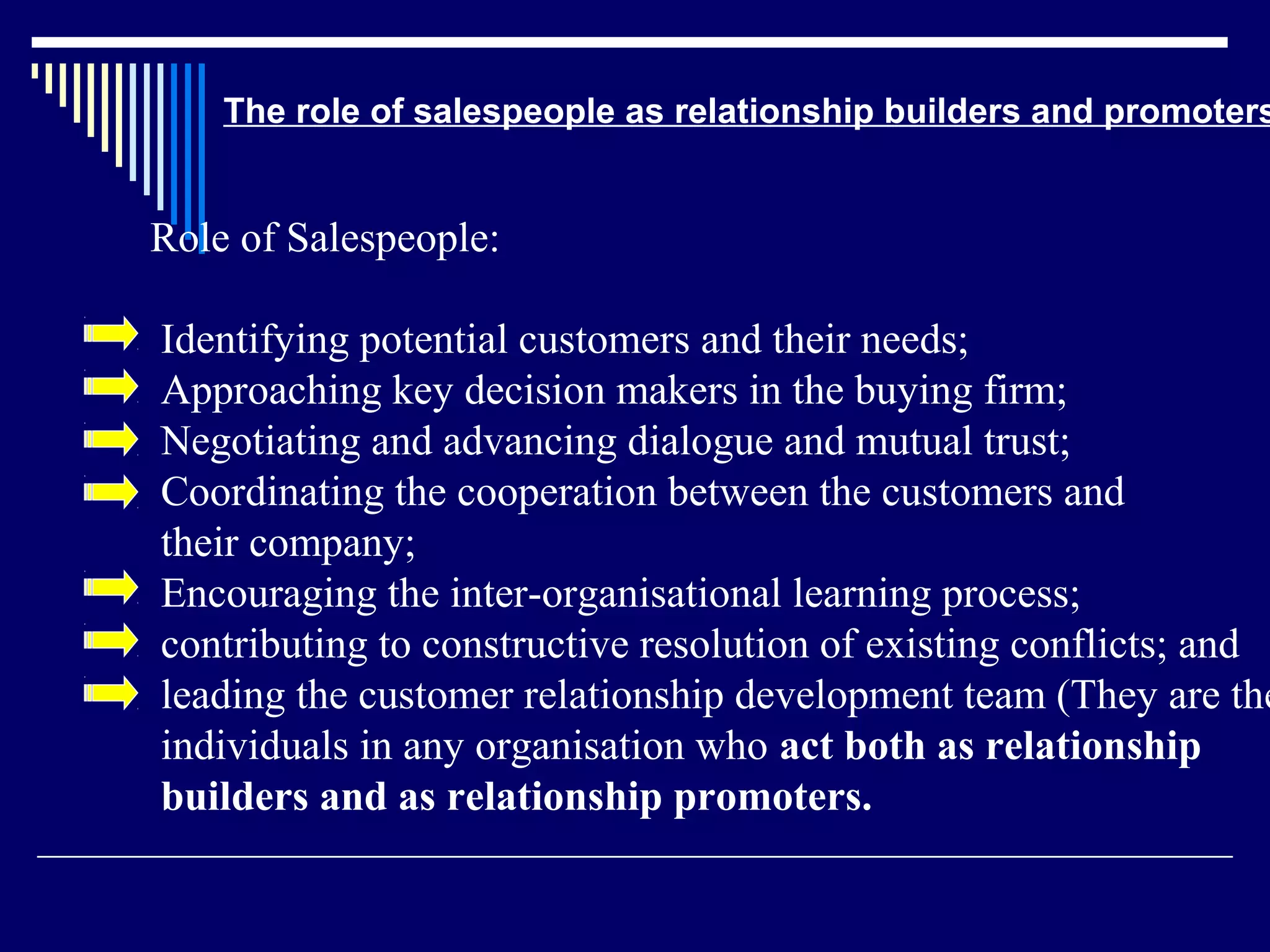 The role of salespeople as relationship builders and promoters


Role of Salespeople:

Identifying potential customers and their needs;
Approaching key decision makers in the buying firm;
Negotiating and advancing dialogue and mutual trust;
Coordinating the cooperation between the customers and
their company;
Encouraging the inter-organisational learning process;
contributing to constructive resolution of existing conflicts; and
leading the customer relationship development team (They are the
individuals in any organisation who act both as relationship
builders and as relationship promoters.
 