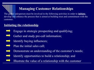 Managing Customer Relationships
The global salesperson must be involved in the following activities in order to initiate,
develop and enhance the process that is aimed at building trust and commitment with the
customer.

Initiating the relationship
         Engage in strategic prospecting and qualifying;
         Gather and study pre-call information;
         Identify buying influences;
         Plan the initial sales call;
         Demonstrate an understanding of the customer’s needs;
         Identify opportunities to build a relationship; and
         Illustrate the value of a relationship with the customer
 