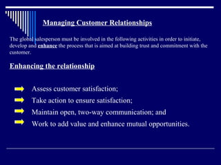 Managing Customer Relationships

The global salesperson must be involved in the following activities in order to initiate,
develop and enhance the process that is aimed at building trust and commitment with the
customer.

Enhancing the relationship


         Assess customer satisfaction;
         Take action to ensure satisfaction;
         Maintain open, two-way communication; and
         Work to add value and enhance mutual opportunities.
 