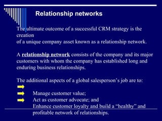 Relationship networks

The ultimate outcome of a successful CRM strategy is the
creation
of a unique company asset known as a relationship network.

A relationship network consists of the company and its major
customers with whom the company has established long and
enduring business relationships.

The additional aspects of a global salesperson’s job are to:

       Manage customer value;
       Act as customer advocate; and
       Enhance customer loyalty and build a “healthy” and
       profitable network of relationships.
 