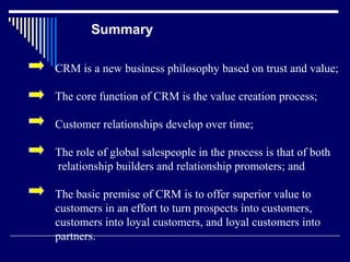 Summary

CRM is a new business philosophy based on trust and value;

The core function of CRM is the value creation process;

Customer relationships develop over time;

The role of global salespeople in the process is that of both
relationship builders and relationship promoters; and

The basic premise of CRM is to offer superior value to
customers in an effort to turn prospects into customers,
customers into loyal customers, and loyal customers into
partners.
 