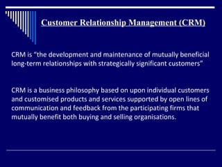 Customer Relationship Management (CRM)


CRM is “the development and maintenance of mutually beneficial
long-term relationships with strategically significant customers”


CRM is a business philosophy based on upon individual customers
and customised products and services supported by open lines of
communication and feedback from the participating firms that
mutually benefit both buying and selling organisations.
 