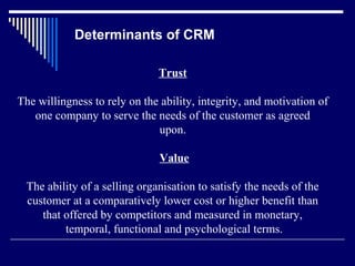 Determinants of CRM

                              Trust

The willingness to rely on the ability, integrity, and motivation of
   one company to serve the needs of the customer as agreed
                              upon.

                               Value

 The ability of a selling organisation to satisfy the needs of the
 customer at a comparatively lower cost or higher benefit than
    that offered by competitors and measured in monetary,
         temporal, functional and psychological terms.
 