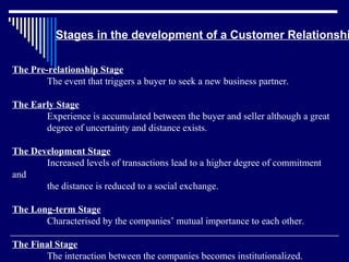 Stages in the development of a Customer Relationshi

The Pre-relationship Stage
        The event that triggers a buyer to seek a new business partner.

The Early Stage
       Experience is accumulated between the buyer and seller although a great
       degree of uncertainty and distance exists.

The Development Stage
       Increased levels of transactions lead to a higher degree of commitment
and
       the distance is reduced to a social exchange.

The Long-term Stage
       Characterised by the companies’ mutual importance to each other.

The Final Stage
       The interaction between the companies becomes institutionalized.
 