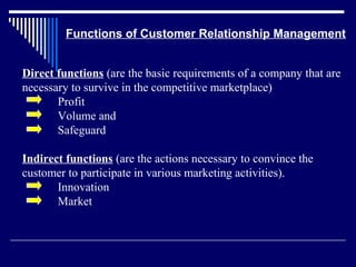 Functions of Customer Relationship Management


Direct functions (are the basic requirements of a company that are
necessary to survive in the competitive marketplace)
       Profit
       Volume and
       Safeguard

Indirect functions (are the actions necessary to convince the
customer to participate in various marketing activities).
       Innovation
       Market
 