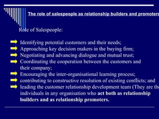 The role of salespeople as relationship builders and promoters


Role of Salespeople:

Identifying potential customers and their needs;
Approaching key decision makers in the buying firm;
Negotiating and advancing dialogue and mutual trust;
Coordinating the cooperation between the customers and
their company;
Encouraging the inter-organisational learning process;
contributing to constructive resolution of existing conflicts; and
leading the customer relationship development team (They are the
individuals in any organisation who act both as relationship
builders and as relationship promoters.
 