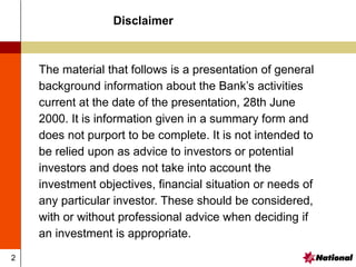 2
The material that follows is a presentation of general
background information about the Bank’s activities
current at the date of the presentation, 28th June
2000. It is information given in a summary form and
does not purport to be complete. It is not intended to
be relied upon as advice to investors or potential
investors and does not take into account the
investment objectives, financial situation or needs of
any particular investor. These should be considered,
with or without professional advice when deciding if
an investment is appropriate.
Disclaimer
 