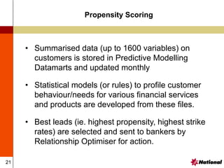 21
• Summarised data (up to 1600 variables) on
customers is stored in Predictive Modelling
Datamarts and updated monthly
• Statistical models (or rules) to profile customer
behaviour/needs for various financial services
and products are developed from these files.
• Best leads (ie. highest propensity, highest strike
rates) are selected and sent to bankers by
Relationship Optimiser for action.
Propensity Scoring
 