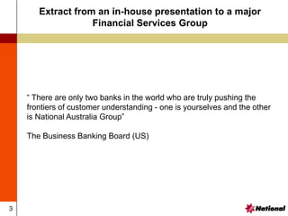 3
Extract from an in-house presentation to a major
Financial Services Group
“ There are only two banks in the world who are truly pushing the
frontiers of customer understanding - one is yourselves and the other
is National Australia Group”
The Business Banking Board (US)
 
