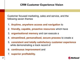 37
CRM Customer Experience Vision
1. Anytime, anywhere access and navigation to
2. friendly, capable, proactive resources which have
3. organisational memory and can execute a
4. streamlined, personalised, secure process to create a
5. consistent and totally satisfactory customer experience
while demonstrating a track record of
6. continuous improvement and
7. superior profitability.
Customer focused marketing, sales and service, and the
following seven themes
 