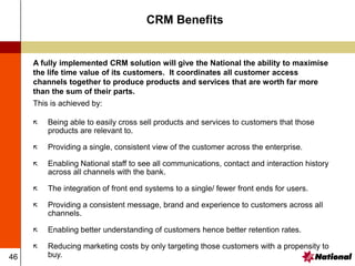 46
CRM Benefits
A fully implemented CRM solution will give the National the ability to maximise
the life time value of its customers. It coordinates all customer access
channels together to produce products and services that are worth far more
than the sum of their parts.
This is achieved by:
 Being able to easily cross sell products and services to customers that those
products are relevant to.
 Providing a single, consistent view of the customer across the enterprise.
 Enabling National staff to see all communications, contact and interaction history
across all channels with the bank.
 The integration of front end systems to a single/ fewer front ends for users.
 Providing a consistent message, brand and experience to customers across all
channels.
 Enabling better understanding of customers hence better retention rates.
 Reducing marketing costs by only targeting those customers with a propensity to
buy.
 