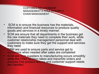 CUSTOMER RELATIONSHIP 
MANAGEMENT’S ROLE IN SUPPLY 
CHAIN MANAGEMENT. 
• SCM is to ensure the business has the materials, 
information and financial resources to produce quality 
goods and services in a timely manner. 
• SCM are ensure that all departments in the business get 
the raw materials they need to complete their work, while 
customer relationship management personnel deal with 
customers to make sure they get the support and services 
they need 
• CRM are used to ensure parts and service get to 
customers when needed after sales are completed 
• SCM are from suppliers to manufacturing occurs smoothly 
while the CRM function takes and transmits orders and 
ensures that product returns and customer support needs 
are handled. 
 