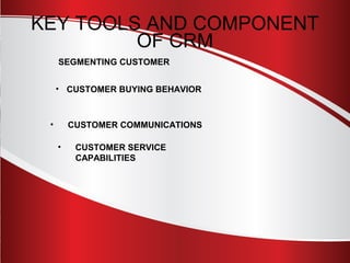 KEY TOOLS AND COMPONENT 
OF CRM 
SEGMENTING CUSTOMER 
• CUSTOMER BUYING BEHAVIOR 
• CUSTOMER COMMUNICATIONS 
• CUSTOMER SERVICE 
CAPABILITIES 
 