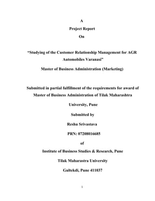 A
                        Project Report
                              On


“Studying of the Customer Relationship Management for AGR
                    Automobiles Varanasi”

        Master of Business Administration (Marketing)



Submitted in partial fulfillment of the requirements for award of
   Master of Business Administration of Tilak Maharashtra

                        University, Pune

                         Submitted by

                       Reshu Srivastava

                       PRN: 07208016685

                               of
         Institute of Business Studies & Research, Pune

                 Tilak Maharastra University

                     Gultekdi, Pune 411037


                               1
 