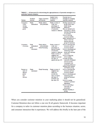When you consider customer retention in your marketing plans it should not be generalized.
Customer Retention does not follow a one size fit all generic framework. It becomes important
for a company to tailor its customer retention plans according to the business situation, sector,
and consumer interaction that it experiences. We will address this briefly in the later part of the


                                                                                                11
 