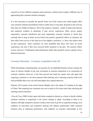 research as to how different categories and ecommerce website need to adopt a different way of
approaching their customer retention strategies.


It is also necessary to consider the specific factor out of the various ones which largely affect
your customer retention and influence them to either leave or stay back. Research in this area has
been done by (Aflaki & Popescu, 2012) who propose a dynamic model on behavioral theories
and empirical evidence to determine if past service experiences effect service quality
expectation, customer satisfaction and more importantly customer retention in which they
conclude that as long as better service history has positive (goodwill) effects on retention, the
firm offers lower service in the long run to less adaptive customers, i.e. those who anchor more
on past experiences. These customers are more profitable than those who focus on recent
experiences, but only if they have received better treatment in the past. The memory effects
reverse, however, if habituation (disconfirmation) rather than goodwill (service quality) drives
defection decisions.



Customer Retention – Customer Acquisition trade off


While formulating a marketing plan, one question for an established business always remains the
cause of concern whether to put your investment in customer acquisition or to concentrate on
customer retention. However, it has been proved and stated by experts time and again that
acquiring a customer is a lot more expensive that retaining, also a returning customer tends to be
more profitable than a new one still some papers have argued otherwise.

(Namazi, 2011) quotes in her article Emmet Murphy who is the author of ‘Leading on the edge
of Chaos’ that acquiring new customers can cost as much as five times more than satisfying and
retaining current customers.

(Voss & Voss, 2008) in their report talk about competitive density as a factor to decide whether
customer retention or acquisition is the correct strategy to adopt. According to them in an
industry with high competitive density it makes more sense to go for an acquisition strategy as an
emphasis on innovation and competitor learning will enhance performance while customer
retention aims at enhancing performance with emphasis on customer relationships in low
                                                                                               12
 