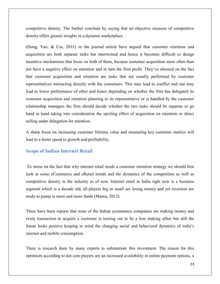 competitive density. The further conclude by saying that an objective measure of competitive
density offers greater insights in a dynamic marketplace.

(Dong, Yao, & Cui, 2011) in the journal article have argued that customer retention and
acquisition are both separate tasks but intertwined and hence it becomes difficult to design
incentive mechanisms that focus on both of them, because customer acquisition more often than
not have a negative effect on retention and in turn the firm profit. They’ve stressed on the fact
that customer acquisition and retention are tasks that are usually performed by customer
representatives interacting directly with the consumers. This may lead to conflict and one may
lead to lower performance of other and hence depending on whether the firm has delegated its
customer acquisition and retention planning to its representative or is handled by the customer
relationship managers the firm should decide whether the two tasks should be separate or go
hand in hand taking into consideration the spoiling effect of acquisition on retention or direct
selling under delegation for retention.

A sharp focus on increasing customer lifetime value and measuring key customer metrics will
lead to a faster speed to growth and profitability.

Scope of Indian Internet Retail


To stress on the fact that why internet retail needs a customer retention strategy we should first
look at some eCommerce and eRetail trends and the dynamics of the competition as well as
competitive density in the industry as of now. Internet retail in India right now is a business
segment which is a decade old, all players big or small are losing money and yet investors are
ready to pump in more and more funds (Maitra, 2012).


There have been reports that none of the Indian ecommerce companies are making money and
every transaction to acquire a customer is turning out to be a loss making affair but still the
future looks positive keeping in mind the changing social and behavioral dynamics of india’s
internet and mobile consumption.


There is research done by many experts to substantiate this investment. The reason for this
optimism according to dot com players are an increased availability in online payment options, a
                                                                                               13
 