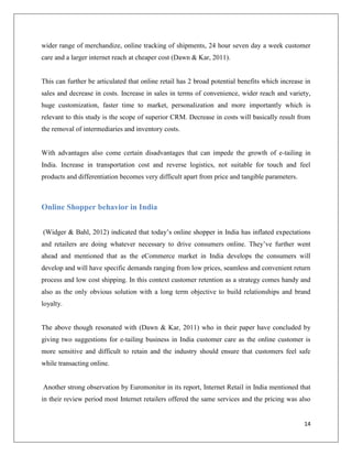 wider range of merchandize, online tracking of shipments, 24 hour seven day a week customer
care and a larger internet reach at cheaper cost (Dawn & Kar, 2011).


This can further be articulated that online retail has 2 broad potential benefits which increase in
sales and decrease in costs. Increase in sales in terms of convenience, wider reach and variety,
huge customization, faster time to market, personalization and more importantly which is
relevant to this study is the scope of superior CRM. Decrease in costs will basically result from
the removal of intermediaries and inventory costs.


With advantages also come certain disadvantages that can impede the growth of e-tailing in
India. Increase in transportation cost and reverse logistics, not suitable for touch and feel
products and differentiation becomes very difficult apart from price and tangible parameters.



Online Shopper behavior in India


(Widger & Bahl, 2012) indicated that today’s online shopper in India has inflated expectations
and retailers are doing whatever necessary to drive consumers online. They’ve further went
ahead and mentioned that as the eCommerce market in India develops the consumers will
develop and will have specific demands ranging from low prices, seamless and convenient return
process and low cost shipping. In this context customer retention as a strategy comes handy and
also as the only obvious solution with a long term objective to build relationships and brand
loyalty.


The above though resonated with (Dawn & Kar, 2011) who in their paper have concluded by
giving two suggestions for e-tailing business in India customer care as the online customer is
more sensitive and difficult to retain and the industry should ensure that customers feel safe
while transacting online.


Another strong observation by Euromonitor in its report, Internet Retail in India mentioned that
in their review period most Internet retailers offered the same services and the pricing was also


                                                                                                14
 