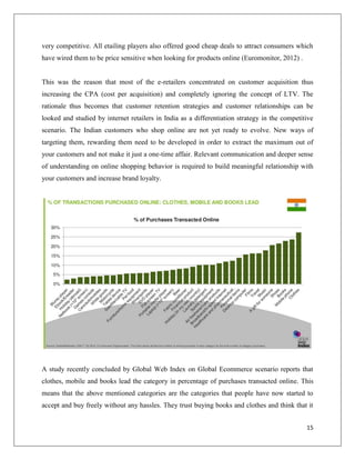 very competitive. All etailing players also offered good cheap deals to attract consumers which
have wired them to be price sensitive when looking for products online (Euromonitor, 2012) .


This was the reason that most of the e-retailers concentrated on customer acquisition thus
increasing the CPA (cost per acquisition) and completely ignoring the concept of LTV. The
rationale thus becomes that customer retention strategies and customer relationships can be
looked and studied by internet retailers in India as a differentiation strategy in the competitive
scenario. The Indian customers who shop online are not yet ready to evolve. New ways of
targeting them, rewarding them need to be developed in order to extract the maximum out of
your customers and not make it just a one-time affair. Relevant communication and deeper sense
of understanding on online shopping behavior is required to build meaningful relationship with
your customers and increase brand loyalty.




A study recently concluded by Global Web Index on Global Ecommerce scenario reports that
clothes, mobile and books lead the category in percentage of purchases transacted online. This
means that the above mentioned categories are the categories that people have now started to
accept and buy freely without any hassles. They trust buying books and clothes and think that it


                                                                                               15
 