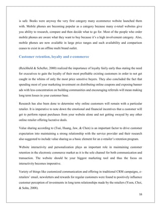 is safe. Books were anyway the very first category many ecommerce website launched them
with. Mobile phones are becoming popular as a category because many e-retail websites give
you ability to research, compare and then decide what to go for. Most of the people who order
mobile phones are aware what they want to buy because it’s a high involvement category. Also,
mobile phones are now available in large price ranges and such availability and comparison
ceases to exist in an offline multi brand outlet.

Customer retention, loyalty and e-commerce


(Reichheld & Schefter, 2000) realized the importance of loyalty fairly early thus stating the need
for executives to gain the loyalty of their most profitable existing customers in order to not get
caught in the whims of only the most price sensitive buyers. They also concluded the fact that
spending most of your marketing investment on distributing online coupons and exposing banner
ads with less concentration on building communities and encouraging referrals will mean making
long term losses in your customer base.

Research has also been done to determine why online customers will remain with a particular
retailer. It is imperative to note down the emotional and financial incentives that a customer will
get to perform repeat purchases from your website alone and not getting swayed by any other
online retailer offering lucrative deals.

Value sharing according to (Tsai, Huang, Jaw, & Chen) is an important factor to drive customer
expectation into maintaining a strong relationship with the service provider and their research
also suggested to include value sharing as a basic element for an e-retailer’s retention program.

Website interactivity and personalization plays an important role in maintaining customer
retention in the electronic commerce market as it is the sole channel for both communication and
transaction. The website should be your biggest marketing tool and thus the focus on
interactivity becomes imperative.

Variety of things like customized communication and offering in traditional CRM campaigns, e-
retailers’ email, newsletters and rewards for regular customers were found to positively influence
customer perception of investments in long term relationships made by the retailers (Yoon, Choi,
& Sohn, 2008).
                                                                                                    16
 
