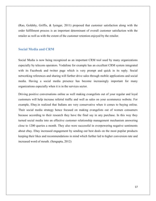 (Rao, Goldsby, Griffis, & Iyengar, 2011) proposed that customer satisfaction along with the
order fulfillment process is an important determinant of overall customer satisfaction with the
retailer as well as with the extent of the customer retention enjoyed by the retailer.



Social Media and CRM

Social Media is now being recognized as an important CRM tool used by many organizations
especially by telecom operators. Vodafone for example has an excellent CRM system integrated
with its Facebook and twitter page which is very prompt and quick in its reply. Social
networking references and sharing will further drive sales through mobile applications and social
media. Having a social media presence has become increasingly important for many
organizations especially when it is in the services sector.

Driving positive conversations online as well making evangelists out of your regular and loyal
customers will help increase referral traffic and well as sales on your ecommerce website. For
example, Ebay.in realized that Indians are very conservative when it comes to buying online.
Their social media strategy hence focused on making evangelists out of women consumers
because according to their research they have the final say in any purchase. In this way they
turned social media into an effective customer relationship management mechanism answering
close to 1200 queries a month. They also were successful in overpowering negative sentiments
about ebay. Ebay increased engagement by sending out best deals on the most popilar products
keeping their likes and recommendations in mind which further led to higher conversion rate and
increased word of mouth. (Sengupta, 2012)




                                                                                              17
 