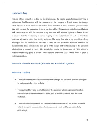 Knowledge Gap

The aim of this research is to find out the relationships the current e-retail scenario is trying to
maintain or should maintain with the customers. As the competitive density among the internet
retail industry in India increases it becomes more important to make sure that your customers
stay with you and the transaction is not a one-time affair. The customer switching cost being a
rock bottom low and with the customer being presented with so many options to choose from it
is obvious that this relationship is driven majorly by transactional and rational benefits that a
customer will derive rather than loyalty and trust. The study thus tries to tap into this need gap
where you find out methods and structure to come up with a customer retention model in the
Indian internet retail scenario and thus get a better insight and understanding of the customer
relationships in e-retail in India. The knowledge gap is the importance of CRM which is
currently the missing piece in Indian e-retail websites and within CRM special focus is given to
customer retention.


Research Problem, Research Questions and Research Objective


Research Problem


      To understand the criticality of customer relationships and customer retention strategies
       in Indian e-retail services in India.


      To understand how and on what factors will a customer retention program based on
       marketing parameters and concepts will trigger a positive response from an online
       customer.


      To understand whether there is a connect with the marketers and the online customers
       when it comes to understanding what the customer wants and hence successfully
       delivering it.



                                                                                                 18
 