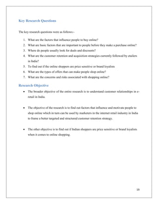 Key Research Questions


The key research questions were as follows:-

   1. What are the factors that influence people to buy online?
   2. What are basic factors that are important to people before they make a purchase online?
   3. Where do people usually look for deals and discounts?
   4. What are the customer retention and acquisition strategies currently followed by etailers
       in India?
   5. To find out if the online shoppers are price sensitive or brand loyalists
   6. What are the types of offers that can make people shop online?
   7. What are the concerns and risks associated with shopping online?

Research Objective
      The broader objective of the entire research is to understand customer relationships in e-
       retail in India.


      The objective of the research is to find out factors that influence and motivate people to
       shop online which in turn can be used by marketers in the internet retail industry in India
       to frame a better targeted and structured customer retention strategy.


      The other objective is to find out if Indian shoppers are price sensitive or brand loyalists
       when it comes to online shopping.




                                                                                                    19
 