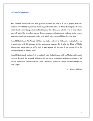 Acknowledgements




This research would not have been possible without the help of a lot of people. First and
foremost I would like to profusely thank my guide and mentor Dr. Anita Basalingappa. I would
like to thank her for being patient and making sure that I do a good job at it even at times when I
went off track. She helped me narrow down my research objective and guide me to the correct
way to approach and structure the entire topic which otherwise would have been haywire.

I would like to thank Mr. Vaneet Chibber, my Media professor at MICA who readily helped me
in connecting with his contacts in the ecommerce industry. He is also the Head of Media
Management department at MICA and it was because of him that I got introduced to the
interesting world of internet retail.

I would like to thank Maltesh Ashrit, my batch mate for helping me with his Marketing Research
prowess. I would like to thank MICA for giving me an opportunity to intern with one of the
leading ecommerce companies in the country and hence giving me enough motivation to pursue
such a topic.

                                                                              -   Prateek Malpani




                                                                                                 2
 