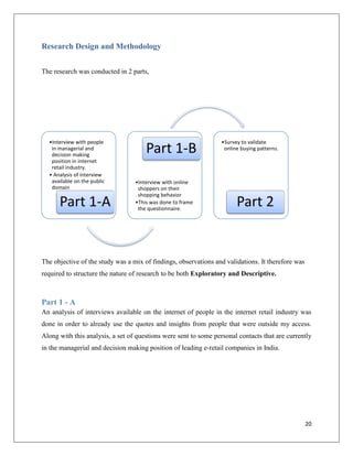 Research Design and Methodology


The research was conducted in 2 parts,




  •Interview with people                                         •Survey to validate
   in managerial and
   decision making
                                      Part 1-B                    online buying patterns.

   position in internet
   retail industry.
  • Analysis of interview
   available on the public        •Interview with online
   domain                          shoppers on their
                                   shopping behavior
      Part 1-A                    •This was done to frame
                                   the questionnaire.
                                                                       Part 2


The objective of the study was a mix of findings, observations and validations. It therefore was
required to structure the nature of research to be both Exploratory and Descriptive.



Part 1 - A
An analysis of interviews available on the internet of people in the internet retail industry was
done in order to already use the quotes and insights from people that were outside my access.
Along with this analysis, a set of questions were sent to some personal contacts that are currently
in the managerial and decision making position of leading e-retail companies in India.




                                                                                                   20
 